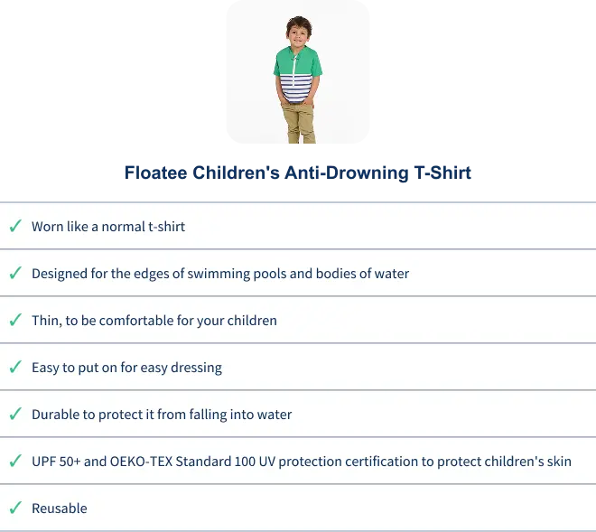 Comparison between the child anti-drowning tee-shirt and a life-jacket : The anti-drowning tee-shirt can be : Worn like a normal tee-shirt, is designed for the edges of swimming pools and bodies of water, is thin to be confortable for your children, is easy to put on, is durable, is UPF50+ and OEKO-TEX and is reusable